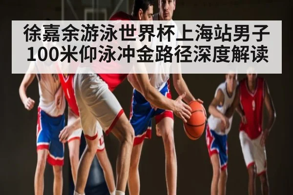 徐嘉余游泳世界杯上海站男子100米仰泳冲金路径深度解读